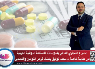 الصراع التجاري العالمي يفتح نافذة للصناعة الدوائية العربية … في مقابلة خاصة د. محمد توفيق يكشف فرص التوطين والتصدير